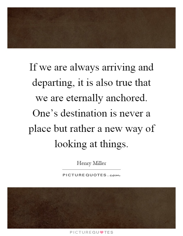 If we are always arriving and departing, it is also true that we are eternally anchored. One's destination is never a place but rather a new way of looking at things Picture Quote #1