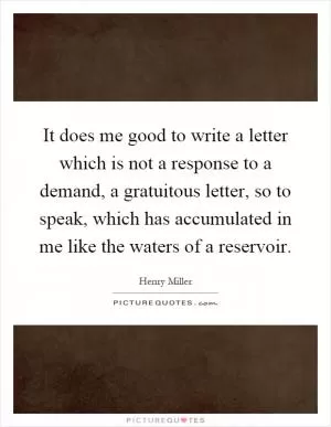 It does me good to write a letter which is not a response to a demand, a gratuitous letter, so to speak, which has accumulated in me like the waters of a reservoir Picture Quote #1