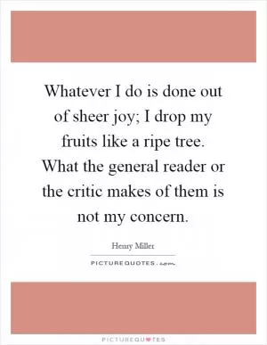 Whatever I do is done out of sheer joy; I drop my fruits like a ripe tree. What the general reader or the critic makes of them is not my concern Picture Quote #1