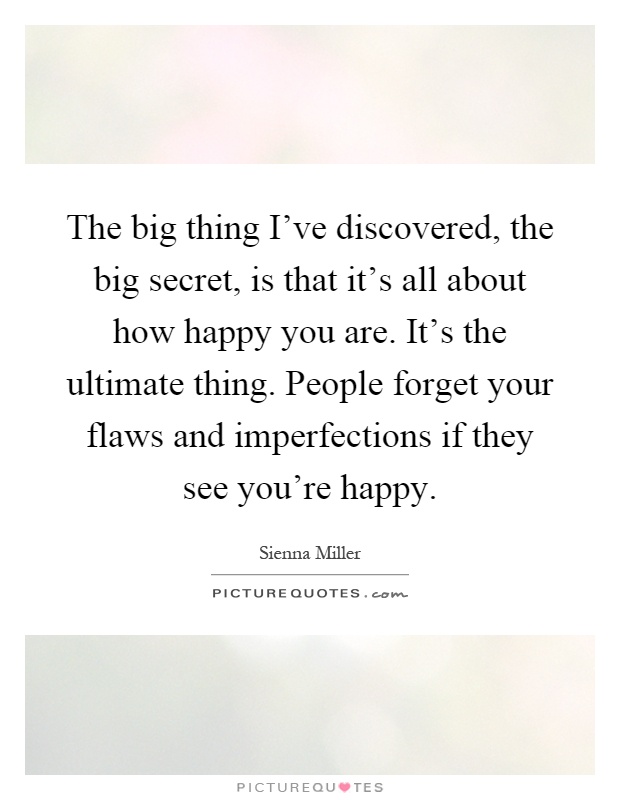 The big thing I've discovered, the big secret, is that it's all about how happy you are. It's the ultimate thing. People forget your flaws and imperfections if they see you're happy Picture Quote #1