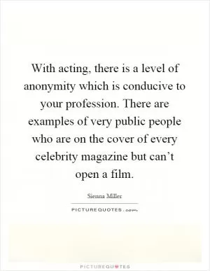 With acting, there is a level of anonymity which is conducive to your profession. There are examples of very public people who are on the cover of every celebrity magazine but can’t open a film Picture Quote #1