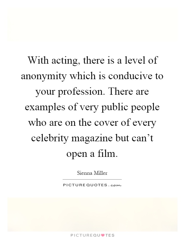 With acting, there is a level of anonymity which is conducive to your profession. There are examples of very public people who are on the cover of every celebrity magazine but can't open a film Picture Quote #1