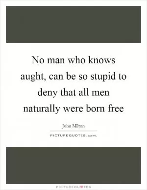 No man who knows aught, can be so stupid to deny that all men naturally were born free Picture Quote #1
