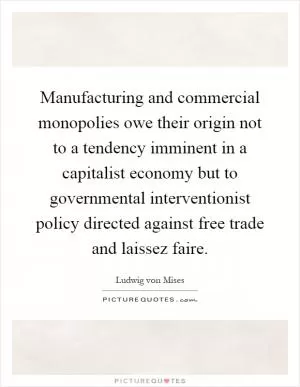 Manufacturing and commercial monopolies owe their origin not to a tendency imminent in a capitalist economy but to governmental interventionist policy directed against free trade and laissez faire Picture Quote #1