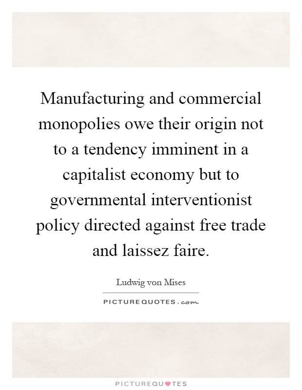 Manufacturing and commercial monopolies owe their origin not to a tendency imminent in a capitalist economy but to governmental interventionist policy directed against free trade and laissez faire Picture Quote #1