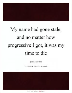 My name had gone stale, and no matter how progressive I got, it was my time to die Picture Quote #1