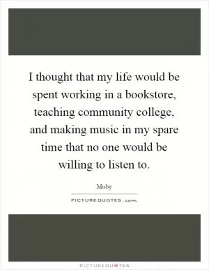 I thought that my life would be spent working in a bookstore, teaching community college, and making music in my spare time that no one would be willing to listen to Picture Quote #1