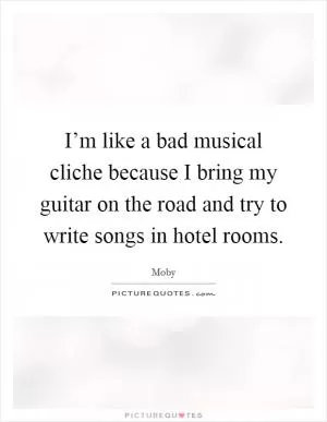 I’m like a bad musical cliche because I bring my guitar on the road and try to write songs in hotel rooms Picture Quote #1