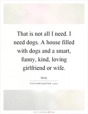 That is not all I need. I need dogs. A house filled with dogs and a smart, funny, kind, loving girlfriend or wife Picture Quote #1