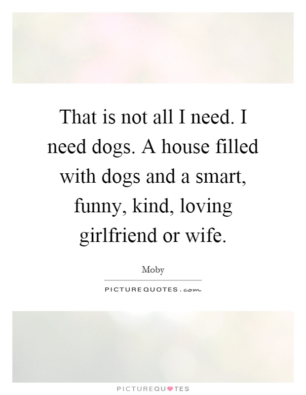 That is not all I need. I need dogs. A house filled with dogs and a smart, funny, kind, loving girlfriend or wife Picture Quote #1