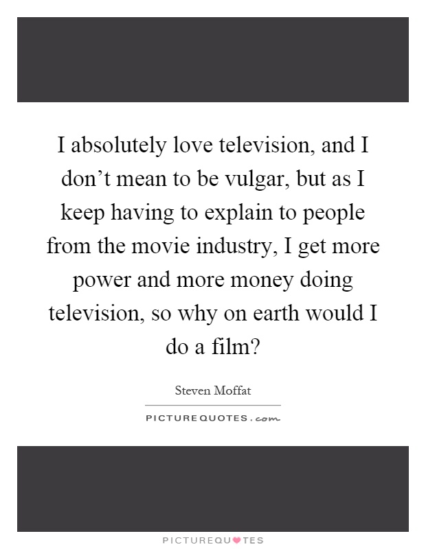 I absolutely love television, and I don't mean to be vulgar, but as I keep having to explain to people from the movie industry, I get more power and more money doing television, so why on earth would I do a film? Picture Quote #1