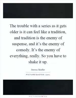 The trouble with a series as it gets older is it can feel like a tradition, and tradition is the enemy of suspense, and it’s the enemy of comedy. It’s the enemy of everything, really. So you have to shake it up Picture Quote #1