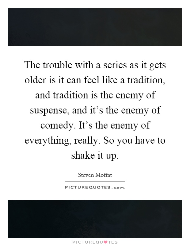 The trouble with a series as it gets older is it can feel like a tradition, and tradition is the enemy of suspense, and it's the enemy of comedy. It's the enemy of everything, really. So you have to shake it up Picture Quote #1