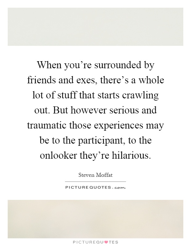 When you're surrounded by friends and exes, there's a whole lot of stuff that starts crawling out. But however serious and traumatic those experiences may be to the participant, to the onlooker they're hilarious Picture Quote #1