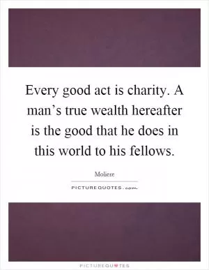 Every good act is charity. A man’s true wealth hereafter is the good that he does in this world to his fellows Picture Quote #1