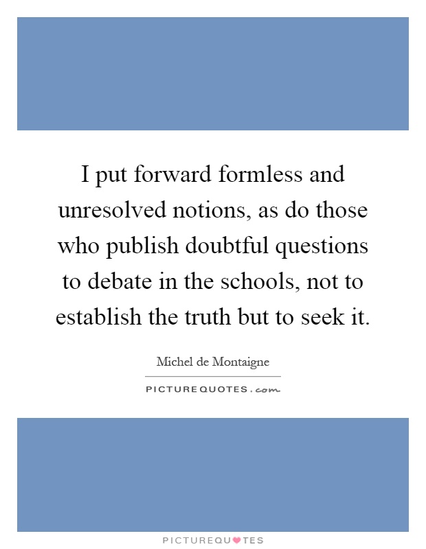 I put forward formless and unresolved notions, as do those who publish doubtful questions to debate in the schools, not to establish the truth but to seek it Picture Quote #1
