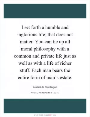 I set forth a humble and inglorious life; that does not matter. You can tie up all moral philosophy with a common and private life just as well as with a life of richer stuff. Each man bears the entire form of man’s estate Picture Quote #1