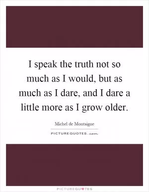 I speak the truth not so much as I would, but as much as I dare, and I dare a little more as I grow older Picture Quote #1