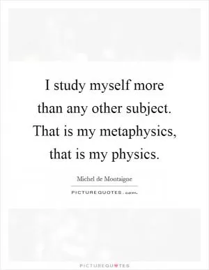 I study myself more than any other subject. That is my metaphysics, that is my physics Picture Quote #1
