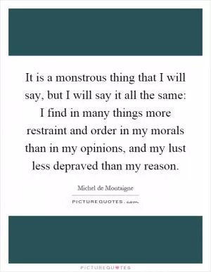 It is a monstrous thing that I will say, but I will say it all the same: I find in many things more restraint and order in my morals than in my opinions, and my lust less depraved than my reason Picture Quote #1