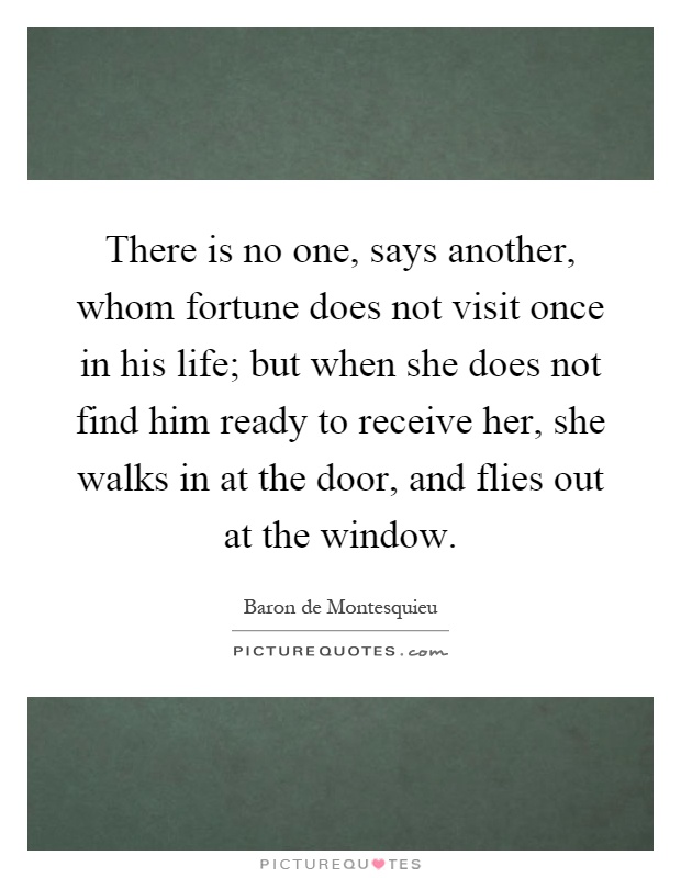 There is no one, says another, whom fortune does not visit once in his life; but when she does not find him ready to receive her, she walks in at the door, and flies out at the window Picture Quote #1