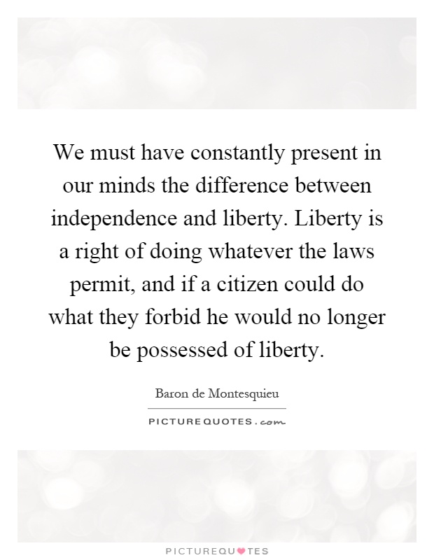We must have constantly present in our minds the difference between independence and liberty. Liberty is a right of doing whatever the laws permit, and if a citizen could do what they forbid he would no longer be possessed of liberty Picture Quote #1