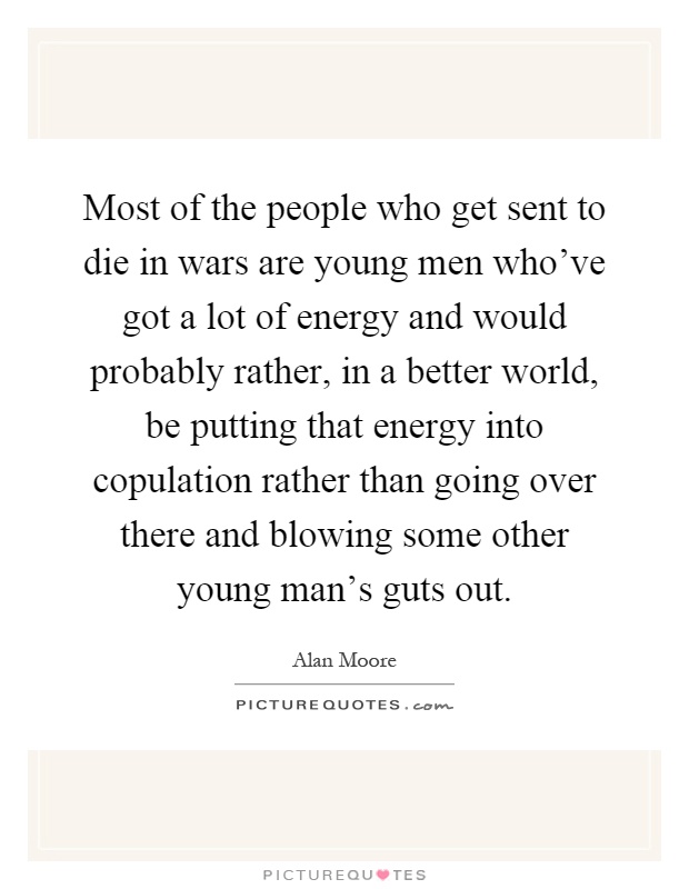 Most of the people who get sent to die in wars are young men who’ve got a lot of energy and would probably rather, in a better world, be putting that energy into copulation rather than going over there and blowing some other young man’s guts out Picture Quote #1