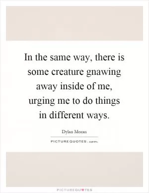 In the same way, there is some creature gnawing away inside of me, urging me to do things in different ways Picture Quote #1
