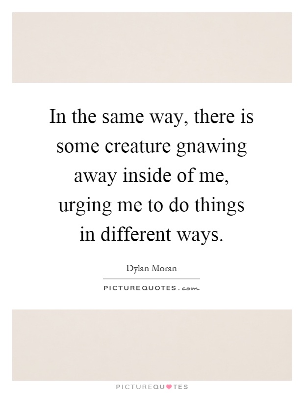 In the same way, there is some creature gnawing away inside of me, urging me to do things in different ways Picture Quote #1