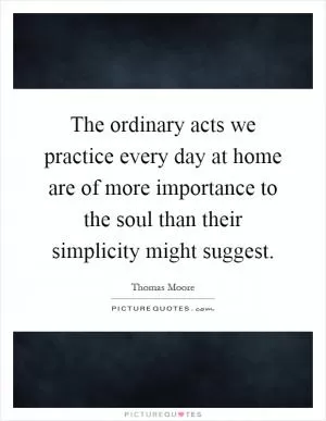 The ordinary acts we practice every day at home are of more importance to the soul than their simplicity might suggest Picture Quote #1