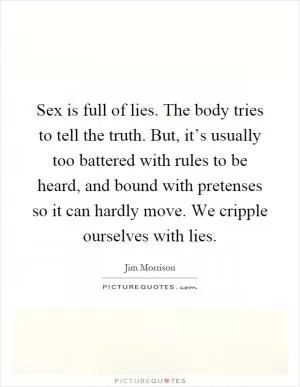 Sex is full of lies. The body tries to tell the truth. But, it’s usually too battered with rules to be heard, and bound with pretenses so it can hardly move. We cripple ourselves with lies Picture Quote #1