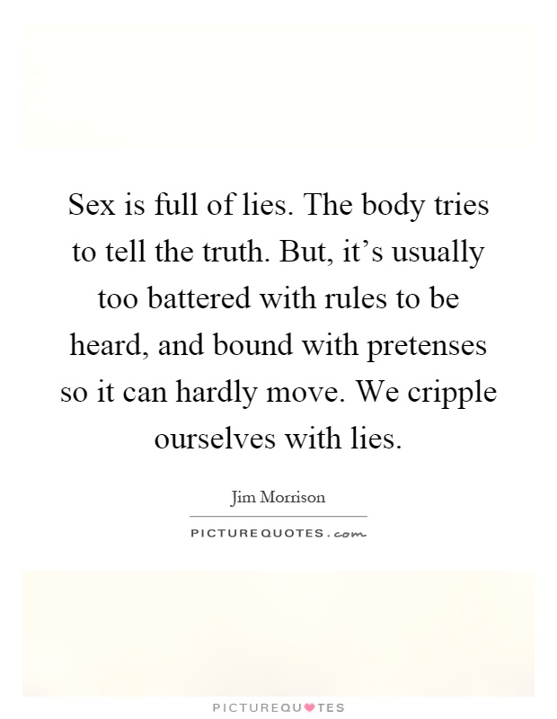 Sex is full of lies. The body tries to tell the truth. But, it's usually too battered with rules to be heard, and bound with pretenses so it can hardly move. We cripple ourselves with lies Picture Quote #1