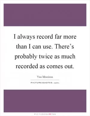I always record far more than I can use. There’s probably twice as much recorded as comes out Picture Quote #1