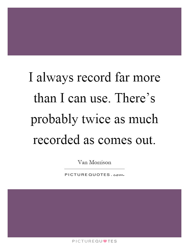 I always record far more than I can use. There's probably twice as much recorded as comes out Picture Quote #1