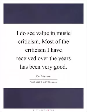 I do see value in music criticism. Most of the criticism I have received over the years has been very good Picture Quote #1