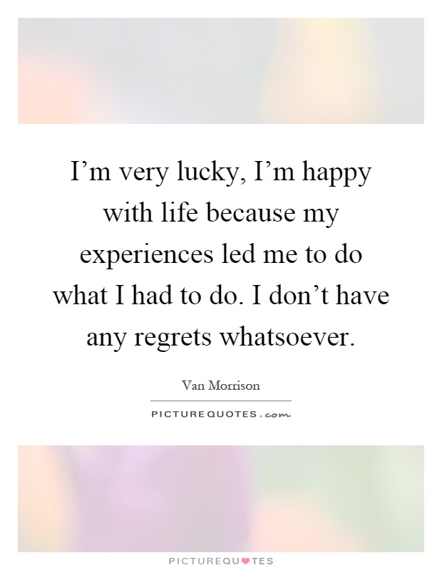 I'm very lucky, I'm happy with life because my experiences led me to do what I had to do. I don't have any regrets whatsoever Picture Quote #1