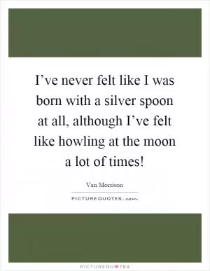 I’ve never felt like I was born with a silver spoon at all, although I’ve felt like howling at the moon a lot of times! Picture Quote #1