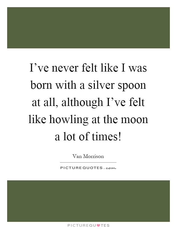 I've never felt like I was born with a silver spoon at all, although I've felt like howling at the moon a lot of times! Picture Quote #1
