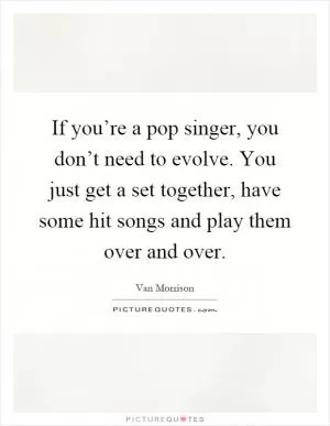 If you’re a pop singer, you don’t need to evolve. You just get a set together, have some hit songs and play them over and over Picture Quote #1