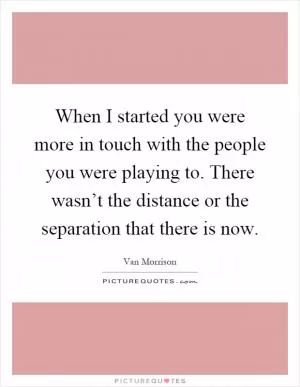 When I started you were more in touch with the people you were playing to. There wasn’t the distance or the separation that there is now Picture Quote #1
