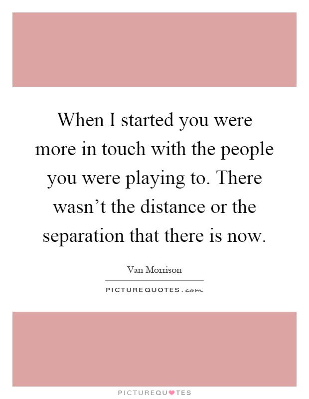 When I started you were more in touch with the people you were playing to. There wasn't the distance or the separation that there is now Picture Quote #1