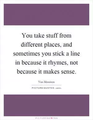 You take stuff from different places, and sometimes you stick a line in because it rhymes, not because it makes sense Picture Quote #1