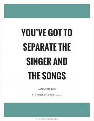You’ve got to separate the singer and the songs Picture Quote #1