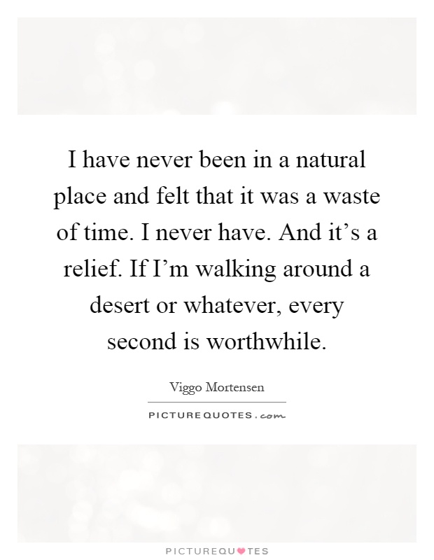 I have never been in a natural place and felt that it was a waste of time. I never have. And it's a relief. If I'm walking around a desert or whatever, every second is worthwhile Picture Quote #1