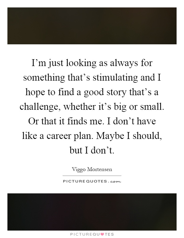 I'm just looking as always for something that's stimulating and I hope to find a good story that's a challenge, whether it's big or small. Or that it finds me. I don't have like a career plan. Maybe I should, but I don't Picture Quote #1