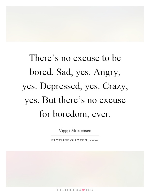 There's no excuse to be bored. Sad, yes. Angry, yes. Depressed, yes. Crazy, yes. But there's no excuse for boredom, ever Picture Quote #1
