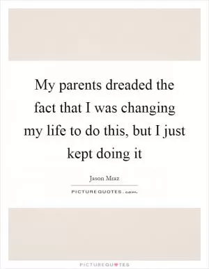 My parents dreaded the fact that I was changing my life to do this, but I just kept doing it Picture Quote #1