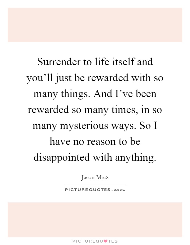 Surrender to life itself and you'll just be rewarded with so many things. And I've been rewarded so many times, in so many mysterious ways. So I have no reason to be disappointed with anything Picture Quote #1