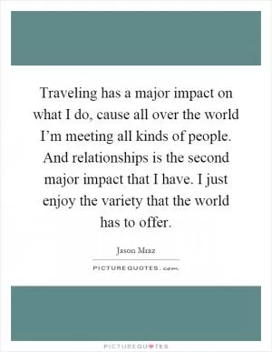 Traveling has a major impact on what I do, cause all over the world I’m meeting all kinds of people. And relationships is the second major impact that I have. I just enjoy the variety that the world has to offer Picture Quote #1