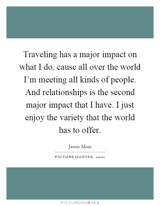 Traveling has a major impact on what I do, cause all over the world I'm meeting all kinds of people. And relationships is the second major impact that I have. I just enjoy the variety that the world has to offer Picture Quote #1